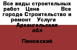 Все виды строительных работ › Цена ­ 1 000 - Все города Строительство и ремонт » Услуги   . Архангельская обл.,Пинежский 